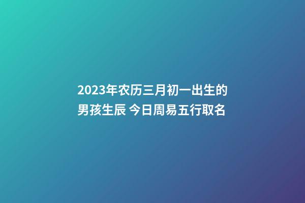 2023年农历三月初一出生的男孩生辰 今日周易五行取名